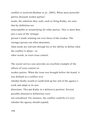 conflict is resolved (Keltner et al., 2003). When more powerful
parties discount weaker parties’
needs, the solutions they seek, such as firing Kathy, are ones
that by definition are
unacceptable or unsatisfying for other parties. This is more than
just a case of the stronger
person’s needs winning out over those of the weaker. The
stronger person can often determine
what needs are relevant through his or her ability to define what
the conflict is about—in
other words, to exert issue control.
The social service case provides an excellent example of the
effects of issue control on
weaker parties. When the issue was brought before the board, it
was defined as a conflict over
whether Kathy would or could hold up her end of the agency’s
work and adapt to its new
directions. This put Kathy in a defensive position. Several
possible alternative definitions were
not considered. For instance, the conflict could be (1) over
whether the agency should expand,
194
 
