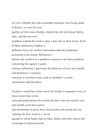 (2) over whether fair and reasonable demands were being made
of Kathy, or even (3) over
quality-of-life issues (Kathy claimed the job took away family
time, and the two new
members wanted the work to play a big role in their lives). Each
of these definitions implies a
different focus for conflict interaction than the definition
presented to the board. Definition 1
defines the conflict as a problem common to all three members
concerning the agency’s goals,
whereas definition 2 questions the behavior of Lois and Janelle,
and definition 3 reorients
concerns to external issues such as members’ overall
satisfaction and life plans.
Clearly it would have been easier for Kathy to respond to any of
these issues than to the
issue presented before the board, but they were not raised. Lois
and Janelle used their power
and momentum to press their attack before the board and, by
“getting the first word in,” set an
agenda to which Kathy had to reply. Kathy had little choice but
to attempt to defend herself,
 