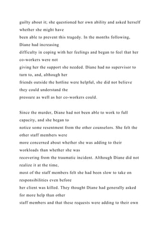 guilty about it; she questioned her own ability and asked herself
whether she might have
been able to prevent this tragedy. In the months following,
Diane had increasing
difficulty in coping with her feelings and began to feel that her
co-workers were not
giving her the support she needed. Diane had no supervisor to
turn to, and, although her
friends outside the hotline were helpful, she did not believe
they could understand the
pressure as well as her co-workers could.
Since the murder, Diane had not been able to work to full
capacity, and she began to
notice some resentment from the other counselors. She felt the
other staff members were
more concerned about whether she was adding to their
workloads than whether she was
recovering from the traumatic incident. Although Diane did not
realize it at the time,
most of the staff members felt she had been slow to take on
responsibilities even before
her client was killed. They thought Diane had generally asked
for more help than other
staff members and that these requests were adding to their own
 