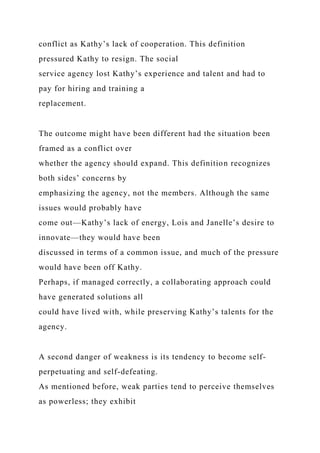 conflict as Kathy’s lack of cooperation. This definition
pressured Kathy to resign. The social
service agency lost Kathy’s experience and talent and had to
pay for hiring and training a
replacement.
The outcome might have been different had the situation been
framed as a conflict over
whether the agency should expand. This definition recognizes
both sides’ concerns by
emphasizing the agency, not the members. Although the same
issues would probably have
come out—Kathy’s lack of energy, Lois and Janelle’s desire to
innovate—they would have been
discussed in terms of a common issue, and much of the pressure
would have been off Kathy.
Perhaps, if managed correctly, a collaborating approach could
have generated solutions all
could have lived with, while preserving Kathy’s talents for the
agency.
A second danger of weakness is its tendency to become self-
perpetuating and self-defeating.
As mentioned before, weak parties tend to perceive themselves
as powerless; they exhibit
 