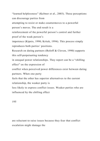 “learned helplessness” (Keltner et al., 2003). These perceptions
can discourage parties from
attempting to resist or make countermoves to a powerful
person’s moves. The end result is a
reinforcement of the powerful person’s control and further
proof of the weak person’s
impotence (Kipnis, 1990; Kritek, 1994). This process simply
reproduces both parties’ positions.
Research on dating partners (Roloff & Cloven, 1990) supports
this self-perpetuating tendency
in unequal power relationships. They report can be a “chilling
effect” on the expression of
conflict when perceived power differences exist between dating
partners. When one party
feels that the other has superior alternatives to the current
relationship, the weaker party is
less likely to express conflict issues. Weaker parties who are
influenced by the chilling effect
195
are reluctant to raise issues because they fear that conflict
escalation might damage the
 