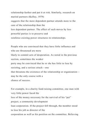 relationship further and put it at risk. Similarly, research on
marital partners (Kelley, 1979)
suggests that the more dependent partner attends more to the
care of the relationship than the
less dependent partner. The effect of such moves by less
powerful parties is to preserve and
reinforce existing power structures in relationships.
People who are convinced that they have little influence and
who are threatened are more
likely to commit acts of desperation. As noted in the previous
section, sometimes the weaker
party may be convinced that he or she has little to lose by
resisting, and a serious attack—one
that threatens the existence of the relationship or organization—
may be the only course with a
chance of success.
For example, in a charity fund-raising committee, one man with
very little power faced the
loss of the money necessary for the survival of his “pet”
project, a community development
loan corporation. If the project fell through, the member stood
to lose his job as director of the
corporation as well as his position on the committee. Believing
 