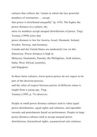 cultures that reflects the “extent to which the less powerful
members of institutions … accept
that power is distributed unequally” (p. 419). The higher the
power distance in a culture, the
more its members accept unequal distributions of power. Ting-
Toomey (1999) notes that
power distance is low for Austria, Israel, Denmark, Ireland,
Sweden, Norway, and Germany.
Canada and the United States are moderately low on this
dimension. Power distance is high in
Malaysia, Guatemala, Panama, the Philippines, Arab nations,
India, West African countries,
and Singapore.
In these latter cultures, lower power parties do not expect to be
part of the decision process,
and the value of respect between parties of different status is
taught from a young age. Ting-
Toomey (1999, p. 71) observes:
People in small power distance cultures tend to value equal
power distributions, equal rights and relations, and equitable
rewards and punishments based on performance. People in large
power distance cultures tend to accept unequal power
distributions, hierarchical rights, asymmetrical role relations
 