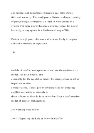 and rewards and punishments based on age, rank, status,
title, and seniority. For small power distance cultures, equality
of personal rights represents an ideal to work toward in a
system. For large power distance cultures, respect for power
hierarchy in any system is a fundamental way of life.
Parties in high power distance cultures are likely to employ
either the harmony or regulative
196
models of conflict management rather than the confrontative
model. For both models, and
especially for the regulative model, balancing power is not as
important as other
considerations. Hence, power imbalances do not influence
conflict interaction as strongly in
these cultures as they do in cultures that favor a confrontative
model of conflict management.
5.6 Working With Power
5.6.1 Diagnosing the Role of Power in Conflict
 