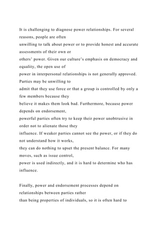 It is challenging to diagnose power relationships. For several
reasons, people are often
unwilling to talk about power or to provide honest and accurate
assessments of their own or
others’ power. Given our culture’s emphasis on democracy and
equality, the open use of
power in interpersonal relationships is not generally approved.
Parties may be unwilling to
admit that they use force or that a group is controlled by only a
few members because they
believe it makes them look bad. Furthermore, because power
depends on endorsement,
powerful parties often try to keep their power unobtrusive in
order not to alienate those they
influence. If weaker parties cannot see the power, or if they do
not understand how it works,
they can do nothing to upset the present balance. For many
moves, such as issue control,
power is used indirectly, and it is hard to determine who has
influence.
Finally, power and endorsement processes depend on
relationships between parties rather
than being properties of individuals, so it is often hard to
 