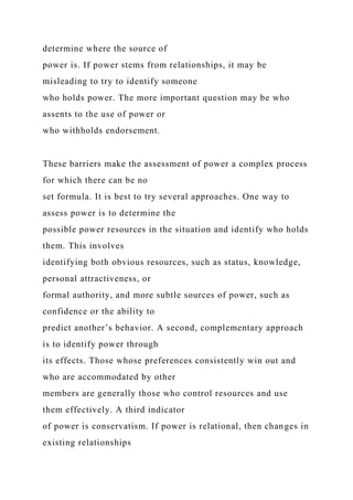 determine where the source of
power is. If power stems from relationships, it may be
misleading to try to identify someone
who holds power. The more important question may be who
assents to the use of power or
who withholds endorsement.
These barriers make the assessment of power a complex process
for which there can be no
set formula. It is best to try several approaches. One way to
assess power is to determine the
possible power resources in the situation and identify who holds
them. This involves
identifying both obvious resources, such as status, knowledge,
personal attractiveness, or
formal authority, and more subtle sources of power, such as
confidence or the ability to
predict another’s behavior. A second, complementary approach
is to identify power through
its effects. Those whose preferences consistently win out and
who are accommodated by other
members are generally those who control resources and use
them effectively. A third indicator
of power is conservatism. If power is relational, then changes in
existing relationships
 