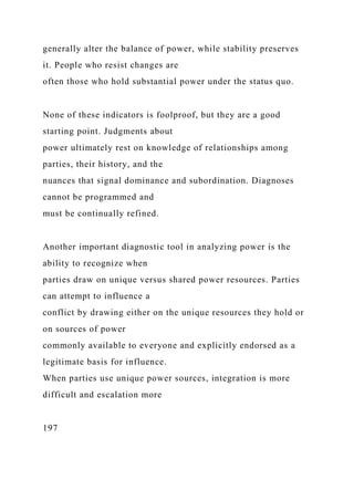generally alter the balance of power, while stability preserves
it. People who resist changes are
often those who hold substantial power under the status quo.
None of these indicators is foolproof, but they are a good
starting point. Judgments about
power ultimately rest on knowledge of relationships among
parties, their history, and the
nuances that signal dominance and subordination. Diagnoses
cannot be programmed and
must be continually refined.
Another important diagnostic tool in analyzing power is the
ability to recognize when
parties draw on unique versus shared power resources. Parties
can attempt to influence a
conflict by drawing either on the unique resources they hold or
on sources of power
commonly available to everyone and explicitly endorsed as a
legitimate basis for influence.
When parties use unique power sources, integration is more
difficult and escalation more
197
 