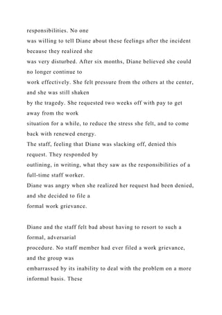responsibilities. No one
was willing to tell Diane about these feelings after the incident
because they realized she
was very disturbed. After six months, Diane believed she could
no longer continue to
work effectively. She felt pressure from the others at the center,
and she was still shaken
by the tragedy. She requested two weeks off with pay to get
away from the work
situation for a while, to reduce the stress she felt, and to come
back with renewed energy.
The staff, feeling that Diane was slacking off, denied this
request. They responded by
outlining, in writing, what they saw as the responsibilities of a
full-time staff worker.
Diane was angry when she realized her request had been denied,
and she decided to file a
formal work grievance.
Diane and the staff felt bad about having to resort to such a
formal, adversarial
procedure. No staff member had ever filed a work grievance,
and the group was
embarrassed by its inability to deal with the problem on a more
informal basis. These
 