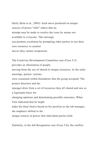 likely (Kim et al., 2005). Each move premised on unique
sources of power “tells” others that an
attempt may be made to resolve the issue by means not
available to everyone. This message
can promote escalation by prompting other parties to use their
own resources to counter
moves they cannot reciprocate.
The Creativity Development Committee case (Case 5.3)
provides an illustration of people
moving from the use of shared to unique resources. In the early
meetings, parties’ actions
were contained within boundaries that the group accepted. The
project directors and the
manager drew from a set of resources they all shared and saw as
a legitimate basis for
changing opinions and determining possible outcomes. When
Tom indicated that he might
make the final choice based on his position as the lab manager,
the emphasis shifted to the
unique sources of power that individual parties held.
Similarly, in the Job Resignation case (Case 5.6), the conflict
 