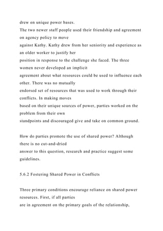 drew on unique power bases.
The two newer staff people used their friendship and agreement
on agency policy to move
against Kathy. Kathy drew from her seniority and experience as
an older worker to justify her
position in response to the challenge she faced. The three
women never developed an implicit
agreement about what resources could be used to influence each
other. There was no mutually
endorsed set of resources that was used to work through their
conflicts. In making moves
based on their unique sources of power, parties worked on the
problem from their own
standpoints and discouraged give and take on common ground.
How do parties promote the use of shared power? Although
there is no cut-and-dried
answer to this question, research and practice suggest some
guidelines.
5.6.2 Fostering Shared Power in Conflicts
Three primary conditions encourage reliance on shared power
resources. First, if all parties
are in agreement on the primary goals of the relationship,
 