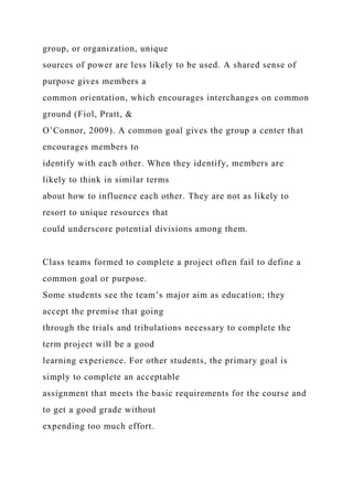 group, or organization, unique
sources of power are less likely to be used. A shared sense of
purpose gives members a
common orientation, which encourages interchanges on common
ground (Fiol, Pratt, &
O’Connor, 2009). A common goal gives the group a center that
encourages members to
identify with each other. When they identify, members are
likely to think in similar terms
about how to influence each other. They are not as likely to
resort to unique resources that
could underscore potential divisions among them.
Class teams formed to complete a project often fail to define a
common goal or purpose.
Some students see the team’s major aim as education; they
accept the premise that going
through the trials and tribulations necessary to complete the
term project will be a good
learning experience. For other students, the primary goal is
simply to complete an acceptable
assignment that meets the basic requirements for the course and
to get a good grade without
expending too much effort.
 
