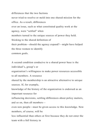 differences that the two factions
never tried to resolve or meld into one shared mission for the
office. As a result, differences
over an issue, such as what constituted quality work at the
agency, were “settled” when
members turned to the unique sources of power they held.
Sticking to the shared definition of
their problem—should the agency expand?—might have helped
the three women to identify
common goals.
A second condition conducive to a shared power base is the
individual’s, group’s or
organization’s willingness to make power resources accessible
to all members. A resource
shared by the membership is an attractive alternative to unique
sources. If, for example,
knowledge of the history of the organization is endorsed as an
important resource for
influencing decisions, settling differences about policy matters,
and so on, then all members—
even new people—must be given access to this knowledge. New
members, of course, will be
less influential than others at first because they do not enter the
team with a full history in
 