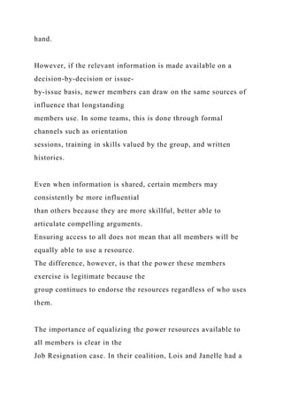 hand.
However, if the relevant information is made available on a
decision-by-decision or issue-
by-issue basis, newer members can draw on the same sources of
influence that longstanding
members use. In some teams, this is done through formal
channels such as orientation
sessions, training in skills valued by the group, and written
histories.
Even when information is shared, certain members may
consistently be more influential
than others because they are more skillful, better able to
articulate compelling arguments.
Ensuring access to all does not mean that all members will be
equally able to use a resource.
The difference, however, is that the power these members
exercise is legitimate because the
group continues to endorse the resources regardless of who uses
them.
The importance of equalizing the power resources available to
all members is clear in the
Job Resignation case. In their coalition, Lois and Janelle had a
 