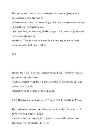 The group must work to see through the myth of power as a
possession to the process of
endorsement. It must acknowledge that this endorsement occurs
in members’ interaction and
that therefore, as Janeway (1980) argues, all power is grounded
in community among
members. This is what democratic nations try to do in their
constitutions, and this is what
199
groups must do to build a shared power base. However, just as
governments often have
trouble remembering their popular roots, so too do groups and
teams have trouble
remembering the roots of their power.
5.6.3 Bolstering the Position of Those Not Typically in Power
The endorsement process often operates to hide the source of
power from members. Long
socialization, the mystique of power, and subtle interaction
processes veil members’ roles in
 