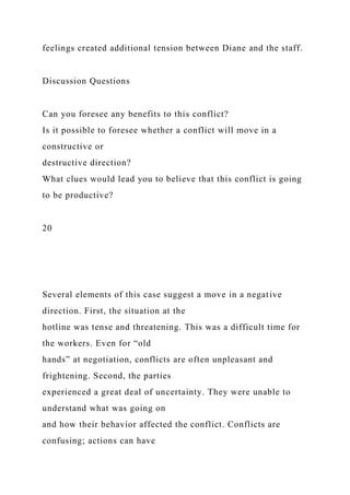 feelings created additional tension between Diane and the staff.
Discussion Questions
Can you foresee any benefits to this conflict?
Is it possible to foresee whether a conflict will move in a
constructive or
destructive direction?
What clues would lead you to believe that this conflict is going
to be productive?
20
Several elements of this case suggest a move in a negative
direction. First, the situation at the
hotline was tense and threatening. This was a difficult time for
the workers. Even for “old
hands” at negotiation, conflicts are often unpleasant and
frightening. Second, the parties
experienced a great deal of uncertainty. They were unable to
understand what was going on
and how their behavior affected the conflict. Conflicts are
confusing; actions can have
 