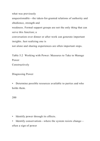 what was previously
unquestionable—the taken-for-granted relations of authority and
obedience, strength and
weakness. Formal support groups are not the only thing that can
serve this function; a
conversation over dinner or after work can generate important
insights. Just realizing one is
not alone and sharing experiences are often important steps.
Table 5.2 Working with Power: Measures to Take to Manage
Power
Constructively
Diagnosing Power
• Determine possible resources available to parties and who
holds them.
200
• Identify power through its effects.
• Identify conservatism—where the system resists change—
often a sign of power
 