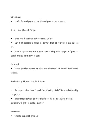 structures.
• Look for unique versus shared power resources.
Fostering Shared Power
• Ensure all parties have shared goals.
• Develop common bases of power that all parties have access
to.
• Reach agreement on norms concerning what types of power
can be used and how it can
be used.
• Make parties aware of how endorsement of power resources
works.
Bolstering Those Low in Power
• Develop rules that “level the playing field” in a relationship
or group.
• Encourage lower power members to band together as a
counterweight to higher power
members.
• Create support groups.
 