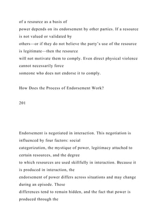of a resource as a basis of
power depends on its endorsement by other parties. If a resource
is not valued or validated by
others—or if they do not believe the party’s use of the resource
is legitimate—then the resource
will not motivate them to comply. Even direct physical violence
cannot necessarily force
someone who does not endorse it to comply.
How Does the Process of Endorsement Work?
201
Endorsement is negotiated in interaction. This negotiation is
influenced by four factors: social
categorization, the mystique of power, legitimacy attached to
certain resources, and the degree
to which resources are used skillfully in interaction. Because it
is produced in interaction, the
endorsement of power differs across situations and may change
during an episode. These
differences tend to remain hidden, and the fact that power is
produced through the
 