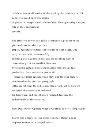 collaboration of all parties is obscured by the tendency in U.S.
culture to avoid open discussion
of power in interpersonal relationships. Ideologies play a major
role in the endorsement
process.
The effective power in a given situation is a product of the
give-and-take in which parties
employ resources to place constraints on each other. One
party’s constraint is answered by
another party’s countermove, and the resulting web of
constraints gives the conflict direction
by favoring certain moves and making other moves less
productive. Each move—or power bid
—places a certain resource into play, and the four factors
mentioned in the previous paragraph
influence whether the bid is accepted or not. When bids are
accepted, the resource is endorsed
for future use, and bids that are rejected decrease the
endorsement of the resource.
How Does Power Operate When a Conflict Tactic Is Employed?
Power may operate in four distinct modes. Direct power
employs resources to compel others
 