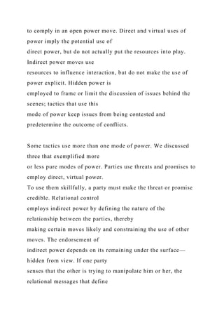 to comply in an open power move. Direct and virtual uses of
power imply the potential use of
direct power, but do not actually put the resources into play.
Indirect power moves use
resources to influence interaction, but do not make the use of
power explicit. Hidden power is
employed to frame or limit the discussion of issues behind the
scenes; tactics that use this
mode of power keep issues from being contested and
predetermine the outcome of conflicts.
Some tactics use more than one mode of power. We discussed
three that exemplified more
or less pure modes of power. Parties use threats and promises to
employ direct, virtual power.
To use them skillfully, a party must make the threat or promise
credible. Relational control
employs indirect power by defining the nature of the
relationship between the parties, thereby
making certain moves likely and constraining the use of other
moves. The endorsement of
indirect power depends on its remaining under the surface—
hidden from view. If one party
senses that the other is trying to manipulate him or her, the
relational messages that define
 