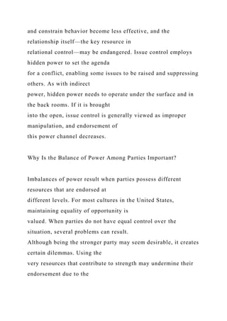 and constrain behavior become less effective, and the
relationship itself—the key resource in
relational control—may be endangered. Issue control employs
hidden power to set the agenda
for a conflict, enabling some issues to be raised and suppressing
others. As with indirect
power, hidden power needs to operate under the surface and in
the back rooms. If it is brought
into the open, issue control is generally viewed as improper
manipulation, and endorsement of
this power channel decreases.
Why Is the Balance of Power Among Parties Important?
Imbalances of power result when parties possess different
resources that are endorsed at
different levels. For most cultures in the United States,
maintaining equality of opportunity is
valued. When parties do not have equal control over the
situation, several problems can result.
Although being the stronger party may seem desirable, it creates
certain dilemmas. Using the
very resources that contribute to strength may undermine their
endorsement due to the
 