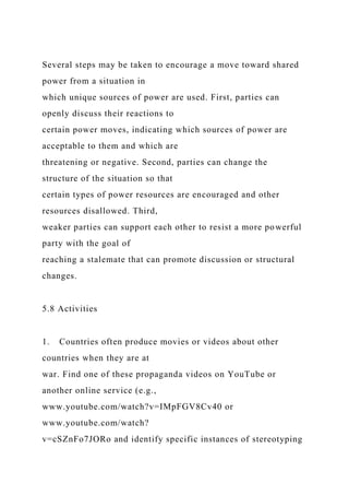 Several steps may be taken to encourage a move toward shared
power from a situation in
which unique sources of power are used. First, parties can
openly discuss their reactions to
certain power moves, indicating which sources of power are
acceptable to them and which are
threatening or negative. Second, parties can change the
structure of the situation so that
certain types of power resources are encouraged and other
resources disallowed. Third,
weaker parties can support each other to resist a more powerful
party with the goal of
reaching a stalemate that can promote discussion or structural
changes.
5.8 Activities
1. Countries often produce movies or videos about other
countries when they are at
war. Find one of these propaganda videos on YouTube or
another online service (e.g.,
www.youtube.com/watch?v=IMpFGV8Cv40 or
www.youtube.com/watch?
v=cSZnFo7JORo and identify specific instances of stereotyping
 