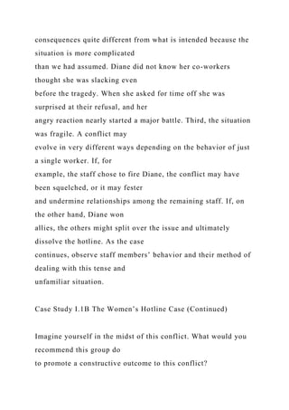consequences quite different from what is intended because the
situation is more complicated
than we had assumed. Diane did not know her co-workers
thought she was slacking even
before the tragedy. When she asked for time off she was
surprised at their refusal, and her
angry reaction nearly started a major battle. Third, the situation
was fragile. A conflict may
evolve in very different ways depending on the behavior of just
a single worker. If, for
example, the staff chose to fire Diane, the conflict may have
been squelched, or it may fester
and undermine relationships among the remaining staff. If, on
the other hand, Diane won
allies, the others might split over the issue and ultimately
dissolve the hotline. As the case
continues, observe staff members’ behavior and their method of
dealing with this tense and
unfamiliar situation.
Case Study I.1B The Women’s Hotline Case (Continued)
Imagine yourself in the midst of this conflict. What would you
recommend this group do
to promote a constructive outcome to this conflict?
 