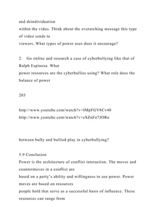 and deindividuation
within the video. Think about the overarching message this type
of video sends to
viewers. What types of power uses does it encourage?
2. Go online and research a case of cyberbullying like that of
Ralph Espinosa. What
power resources are the cyberbullies using? What role does the
balance of power
203
http://www.youtube.com/watch?v=IMpFGV8Cv40
http://www.youtube.com/watch?v=cSZnFo7JORo
between bully and bullied play in cyberbullying?
5.9 Conclusion
Power is the architecture of conflict interaction. The moves and
countermoves in a conflict are
based on a party’s ability and willingness to use power. Power
moves are based on resources
people hold that serve as a successful basis of influence. These
resources can range from
 