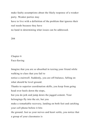 make faulty assumptions about the likely response of a weaker
party. Weaker parties may
have to live with a definition of the problem that ignores their
real needs because they have
no hand in determining what issues can be addressed.
204
Chapter 6
Face-Saving
Imagine that you are so absorbed in texting your friend while
walking to class that you fail to
notice a stairwell. Suddenly, you are off-balance, falling on
what should be level ground.
Thanks to superior coordination skills, you keep from going
head over heels down the steps,
but you do jerk and jump down the jagged cement. Your
belongings fly into the air, but you
make a remarkable recovery, landing on both feet and catching
your cell phone before it hits
the ground. Just as your nerves and heart settle, you notice that
a group of your classmates is
 