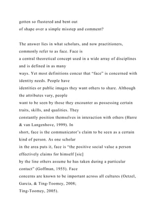 gotten so flustered and bent out
of shape over a simple misstep and comment?
The answer lies in what scholars, and now practitioners,
commonly refer to as face. Face is
a central theoretical concept used in a wide array of disciplines
and is defined in as many
ways. Yet most definitions concur that “face” is concerned with
identity needs. People have
identities or public images they want others to share. Although
the attributes vary, people
want to be seen by those they encounter as possessing certain
traits, skills, and qualities. They
constantly position themselves in interaction with others (Harre
& van Langenhove, 1999). In
short, face is the communicator’s claim to be seen as a certain
kind of person. As one scholar
in the area puts it, face is “the positive social value a person
effectively claims for himself [sic]
by the line others assume he has taken during a particular
contact” (Goffman, 1955). Face
concerns are known to be important across all cultures (Oetzel,
Garcia, & Ting-Toomey, 2008;
Ting-Toomey, 2005).
 