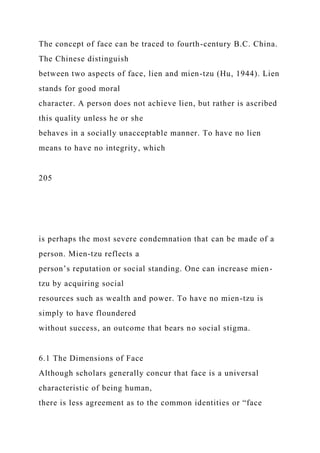 The concept of face can be traced to fourth-century B.C. China.
The Chinese distinguish
between two aspects of face, lien and mien-tzu (Hu, 1944). Lien
stands for good moral
character. A person does not achieve lien, but rather is ascribed
this quality unless he or she
behaves in a socially unacceptable manner. To have no lien
means to have no integrity, which
205
is perhaps the most severe condemnation that can be made of a
person. Mien-tzu reflects a
person’s reputation or social standing. One can increase mien-
tzu by acquiring social
resources such as wealth and power. To have no mien-tzu is
simply to have floundered
without success, an outcome that bears no social stigma.
6.1 The Dimensions of Face
Although scholars generally concur that face is a universal
characteristic of being human,
there is less agreement as to the common identities or “face
 
