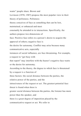 wants” people share. Brown and
Levinson (1978; 1987) propose the most popular view in their
theory of politeness. Politeness
theory conceives of face as something that can be lost,
maintained, or enhanced and must
constantly be attended to in interactions. Specifically, the
authors propose two dimensions of
face: Positive face refers to a person’s desire to acquire the
approval of others; negative face is
the desire for autonomy. Conflict may arise because many
communicative acts, especially
instances of social influence, are face threatening. For example,
a request to “get busy with
that report” may interfere with the hearer’s negative face wants
or the desire for autonomy.
According to the theory, the degree to which face is threatened
by a request is a function of
three factors: the social distance between the parties, the
relative power of the parties, and the
intrusiveness of the request or act. The greatest potential face
threat is found when there is
greater social distance between the parties, the listener has more
power than the speaker, and
there is a great degree of imposition placed by the
communicative request or act. We refer to
 