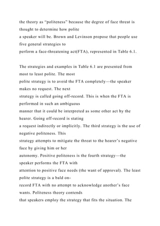 the theory as “politeness” because the degree of face threat is
thought to determine how polite
a speaker will be. Brown and Levinson propose that people use
five general strategies to
perform a face-threatening act(FTA), represented in Table 6.1.
The strategies and examples in Table 6.1 are presented from
most to least polite. The most
polite strategy is to avoid the FTA completely—the speaker
makes no request. The next
strategy is called going off-record. This is when the FTA is
performed in such an ambiguous
manner that it could be interpreted as some other act by the
hearer. Going off-record is stating
a request indirectly or implicitly. The third strategy is the use of
negative politeness. This
strategy attempts to mitigate the threat to the hearer’s negative
face by giving him or her
autonomy. Positive politeness is the fourth strategy—the
speaker performs the FTA with
attention to positive face needs (the want of approval). The least
polite strategy is a bald on-
record FTA with no attempt to acknowledge another’s face
wants. Politeness theory contends
that speakers employ the strategy that fits the situation. The
 