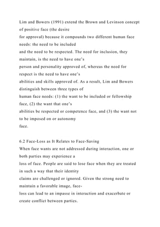 Lim and Bowers (1991) extend the Brown and Levinson concept
of positive face (the desire
for approval) because it compounds two different human face
needs: the need to be included
and the need to be respected. The need for inclusion, they
maintain, is the need to have one’s
person and personality approved of, whereas the need for
respect is the need to have one’s
abilities and skills approved of. As a result, Lim and Bowers
distinguish between three types of
human face needs: (1) the want to be included or fellowship
face, (2) the want that one’s
abilities be respected or competence face, and (3) the want not
to be imposed on or autonomy
face.
6.2 Face-Loss as It Relates to Face-Saving
When face wants are not addressed during interaction, one or
both parties may experience a
loss of face. People are said to lose face when they are treated
in such a way that their identity
claims are challenged or ignored. Given the strong need to
maintain a favorable image, face-
loss can lead to an impasse in interaction and exacerbate or
create conflict between parties.
 