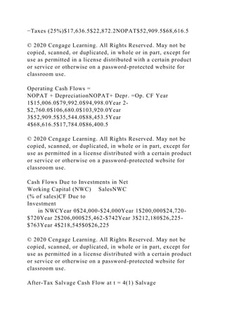 −Taxes (25%)$17,636.5$22,872.2NOPAT$52,909.5$68,616.5
© 2020 Cengage Learning. All Rights Reserved. May not be
copied, scanned, or duplicated, in whole or in part, except for
use as permitted in a license distributed with a certain product
or service or otherwise on a password-protected website for
classroom use.
Operating Cash Flows =
NOPAT + DepreciationNOPAT+ Depr. =Op. CF Year
1$15,006.0$79,992.0$94,998.0Year 2-
$2,760.0$106,680.0$103,920.0Year
3$52,909.5$35,544.0$88,453.5Year
4$68,616.5$17,784.0$86,400.5
© 2020 Cengage Learning. All Rights Reserved. May not be
copied, scanned, or duplicated, in whole or in part, except for
use as permitted in a license distributed with a certain product
or service or otherwise on a password-protected website for
classroom use.
Cash Flows Due to Investments in Net
Working Capital (NWC) SalesNWC
(% of sales)CF Due to
Investment
in NWCYear 0$24,000-$24,000Year 1$200,000$24,720-
$720Year 2$206,000$25,462-$742Year 3$212,180$26,225-
$763Year 4$218,545$0$26,225
© 2020 Cengage Learning. All Rights Reserved. May not be
copied, scanned, or duplicated, in whole or in part, except for
use as permitted in a license distributed with a certain product
or service or otherwise on a password-protected website for
classroom use.
After-Tax Salvage Cash Flow at t = 4(1) Salvage
 