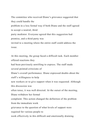 The committee who received Diane’s grievance suggested that
they could handle the
problem in a less formal way if both Diane and the staff agreed
to accept a neutral, third
party mediator. Everyone agreed that this suggestion had
promise, and a third party was
invited to a meeting where the entire staff could address the
issue.
At this meeting, the group faced a difficult task. Each member
offered reactions they
had been previously unwilling to express. The staff made
several pointed criticisms of
Diane’s overall performance. Diane expressed doubts about the
staff’s willingness to help
new workers or to give support when it was requested. Although
this discussion was
often tense, it was well directed. At the outset of the meeting,
Diane withdrew her formal
complaint. This action changed the definition of the problem
from the immediate work
grievance to the question of what levels of support were
required for various people to
work effectively in this difficult and emotionally draining
 