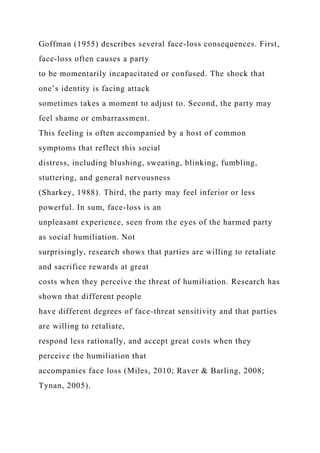 Goffman (1955) describes several face-loss consequences. First,
face-loss often causes a party
to be momentarily incapacitated or confused. The shock that
one’s identity is facing attack
sometimes takes a moment to adjust to. Second, the party may
feel shame or embarrassment.
This feeling is often accompanied by a host of common
symptoms that reflect this social
distress, including blushing, sweating, blinking, fumbling,
stuttering, and general nervousness
(Sharkey, 1988). Third, the party may feel inferior or less
powerful. In sum, face-loss is an
unpleasant experience, seen from the eyes of the harmed party
as social humiliation. Not
surprisingly, research shows that parties are willing to retaliate
and sacrifice rewards at great
costs when they perceive the threat of humiliation. Research has
shown that different people
have different degrees of face-threat sensitivity and that parties
are willing to retaliate,
respond less rationally, and accept great costs when they
perceive the humiliation that
accompanies face loss (Miles, 2010; Raver & Barling, 2008;
Tynan, 2005).
 