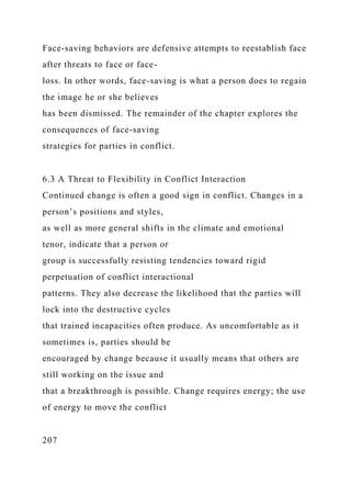 Face-saving behaviors are defensive attempts to reestablish face
after threats to face or face-
loss. In other words, face-saving is what a person does to regain
the image he or she believes
has been dismissed. The remainder of the chapter explores the
consequences of face-saving
strategies for parties in conflict.
6.3 A Threat to Flexibility in Conflict Interaction
Continued change is often a good sign in conflict. Changes in a
person’s positions and styles,
as well as more general shifts in the climate and emotional
tenor, indicate that a person or
group is successfully resisting tendencies toward rigid
perpetuation of conflict interactional
patterns. They also decrease the likelihood that the parties will
lock into the destructive cycles
that trained incapacities often produce. As uncomfortable as it
sometimes is, parties should be
encouraged by change because it usually means that others are
still working on the issue and
that a breakthrough is possible. Change requires energy; the use
of energy to move the conflict
207
 