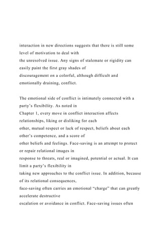 interaction in new directions suggests that there is still some
level of motivation to deal with
the unresolved issue. Any signs of stalemate or rigidity can
easily paint the first gray shades of
discouragement on a colorful, although difficult and
emotionally draining, conflict.
The emotional side of conflict is intimately connected with a
party’s flexibility. As noted in
Chapter 1, every move in conflict interaction affects
relationships, liking or disliking for each
other, mutual respect or lack of respect, beliefs about each
other’s competence, and a score of
other beliefs and feelings. Face-saving is an attempt to protect
or repair relational images in
response to threats, real or imagined, potential or actual. It can
limit a party’s flexibility in
taking new approaches to the conflict issue. In addition, because
of its relational consequences,
face-saving often carries an emotional “charge” that can greatly
accelerate destructive
escalation or avoidance in conflict. Face-saving issues often
 