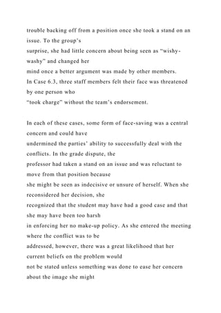 trouble backing off from a position once she took a stand on an
issue. To the group’s
surprise, she had little concern about being seen as “wishy-
washy” and changed her
mind once a better argument was made by other members.
In Case 6.3, three staff members felt their face was threatened
by one person who
“took charge” without the team’s endorsement.
In each of these cases, some form of face-saving was a central
concern and could have
undermined the parties’ ability to successfully deal with the
conflicts. In the grade dispute, the
professor had taken a stand on an issue and was reluctant to
move from that position because
she might be seen as indecisive or unsure of herself. When she
reconsidered her decision, she
recognized that the student may have had a good case and that
she may have been too harsh
in enforcing her no make-up policy. As she entered the meeting
where the conflict was to be
addressed, however, there was a great likelihood that her
current beliefs on the problem would
not be stated unless something was done to ease her concern
about the image she might
 