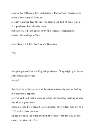 acquire by following her inclinations. Part of her reluctance to
move also stemmed from an
already existing face threat: The image she had of herself as a
fair professor had already been
publicly called into question by the student’s decision to
contact the college official.
Case Study 6.1 The Professor’s Decision
208
Imagine yourself as the English professor. Why might you be so
concerned about your
image?
An English professor at a Midwestern university was called by
the academic appeals
referee and told that a student in her introductory writing course
had filed a grievance
about a grade he received last semester. The student was given a
“D” in the class because
he did not take the final exam in the course. On the day of the
exam, the student left a
 