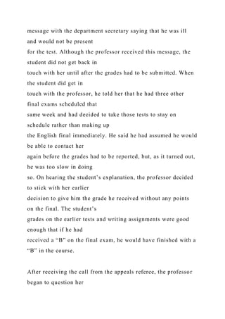 message with the department secretary saying that he was ill
and would not be present
for the test. Although the professor received this message, the
student did not get back in
touch with her until after the grades had to be submitted. When
the student did get in
touch with the professor, he told her that he had three other
final exams scheduled that
same week and had decided to take those tests to stay on
schedule rather than making up
the English final immediately. He said he had assumed he would
be able to contact her
again before the grades had to be reported, but, as it turned out,
he was too slow in doing
so. On hearing the student’s explanation, the professor decided
to stick with her earlier
decision to give him the grade he received without any points
on the final. The student’s
grades on the earlier tests and writing assignments were good
enough that if he had
received a “B” on the final exam, he would have finished with a
“B” in the course.
After receiving the call from the appeals referee, the professor
began to question her
 
