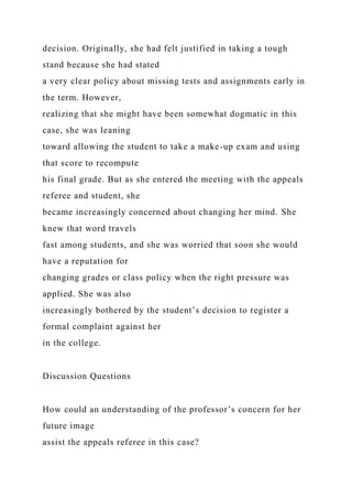 decision. Originally, she had felt justified in taking a tough
stand because she had stated
a very clear policy about missing tests and assignments early in
the term. However,
realizing that she might have been somewhat dogmatic in this
case, she was leaning
toward allowing the student to take a make-up exam and using
that score to recompute
his final grade. But as she entered the meeting with the appeals
referee and student, she
became increasingly concerned about changing her mind. She
knew that word travels
fast among students, and she was worried that soon she would
have a reputation for
changing grades or class policy when the right pressure was
applied. She was also
increasingly bothered by the student’s decision to register a
formal complaint against her
in the college.
Discussion Questions
How could an understanding of the professor’s concern for her
future image
assist the appeals referee in this case?
 