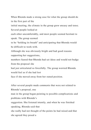 When Rhonda made a strong case for what the group should do
in the first part of the
initial meeting, the climate in the group grew uneasy and tense.
Several people looked at
each other uncomfortably, and most people seemed hesitant to
speak. The group seemed
to be “holding its breath” and anticipating that Rhonda would
be difficult to work with.
Although she was obviously bright and had good reasons
supporting her suggestions,
members feared that Rhonda had set ideas and would not budge
from the proposal she
had just articulated so forcefully. The group worried Rhonda
would feel as if she had lost
face if she moved away from her stated position.
After several people made comments that were not related to
Rhonda’s proposal, one
man in the group began pointing to possible complications and
problems with Rhonda’s
suggestion. She listened intently, and when he was finished
speaking, Rhonda said that
she really had not thought of the points he had raised and that
she agreed they posed a
 