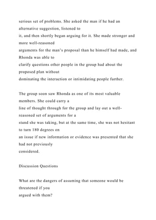 serious set of problems. She asked the man if he had an
alternative suggestion, listened to
it, and then shortly began arguing for it. She made stronger and
more well-reasoned
arguments for the man’s proposal than he himself had made, and
Rhonda was able to
clarify questions other people in the group had about the
proposed plan without
dominating the interaction or intimidating people further.
The group soon saw Rhonda as one of its most valuable
members. She could carry a
line of thought through for the group and lay out a well-
reasoned set of arguments for a
stand she was taking, but at the same time, she was not hesitant
to turn 180 degrees on
an issue if new information or evidence was presented that she
had not previously
considered.
Discussion Questions
What are the dangers of assuming that someone would be
threatened if you
argued with them?
 
