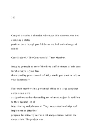 210
Can you describe a situation where you felt someone was not
changing a stated
position even though you felt he or she had had a change of
mind?
Case Study 6.3 The Controversial Team Member
Imagine yourself as one of the three staff members of this case.
In what ways is your face
threatened by your co-worker? Why would you want to talk to
your supervisor?
Four staff members in a personnel office at a large computer
corporation were
assigned to a rather demanding recruitment project in addition
to their regular job of
interviewing and placement. They were asked to design and
implement an effective
program for minority recruitment and placement within the
corporation. The project was
 