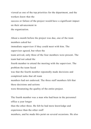 viewed as one of the top priorities for the department, and the
workers knew that the
success or failure of the project would have a significant impact
on their advancement in
the organization.
About a month before the project was due, one of the team
members asked her
immediate supervisor if they could meet with him. The
supervisor agreed, but when the
team arrived, only three of the four members were present. The
team had not asked the
fourth member to attend the meeting with the supervisor. The
problem the team faced
was that the fourth member repeatedly made decisions and
completed tasks that all team
members had not endorsed. The three staff members felt that
these decisions and actions
were threatening the quality of the entire project.
The fourth member was a man who had been in the personnel
office a year longer
than the other three. He felt he had more knowledge and
experience than the other staff
members, and he made this point on several occasions. He also
 