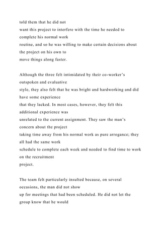 told them that he did not
want this project to interfere with the time he needed to
complete his normal work
routine, and so he was willing to make certain decisions about
the project on his own to
move things along faster.
Although the three felt intimidated by their co-worker’s
outspoken and evaluative
style, they also felt that he was bright and hardworking and did
have some experience
that they lacked. In most cases, however, they felt this
additional experience was
unrelated to the current assignment. They saw the man’s
concern about the project
taking time away from his normal work as pure arrogance; they
all had the same work
schedule to complete each week and needed to find time to work
on the recruitment
project.
The team felt particularly insulted because, on several
occasions, the man did not show
up for meetings that had been scheduled. He did not let the
group know that he would
 