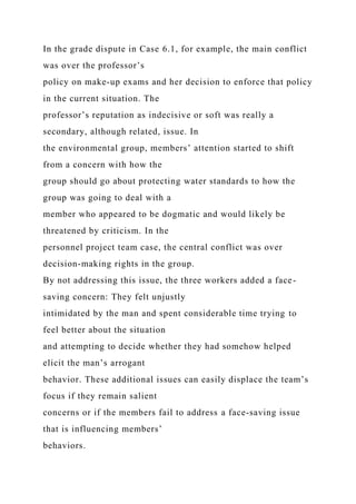 In the grade dispute in Case 6.1, for example, the main conflict
was over the professor’s
policy on make-up exams and her decision to enforce that policy
in the current situation. The
professor’s reputation as indecisive or soft was really a
secondary, although related, issue. In
the environmental group, members’ attention started to shift
from a concern with how the
group should go about protecting water standards to how the
group was going to deal with a
member who appeared to be dogmatic and would likely be
threatened by criticism. In the
personnel project team case, the central conflict was over
decision-making rights in the group.
By not addressing this issue, the three workers added a face-
saving concern: They felt unjustly
intimidated by the man and spent considerable time trying to
feel better about the situation
and attempting to decide whether they had somehow helped
elicit the man’s arrogant
behavior. These additional issues can easily displace the team’s
focus if they remain salient
concerns or if the members fail to address a face-saving issue
that is influencing members’
behaviors.
 