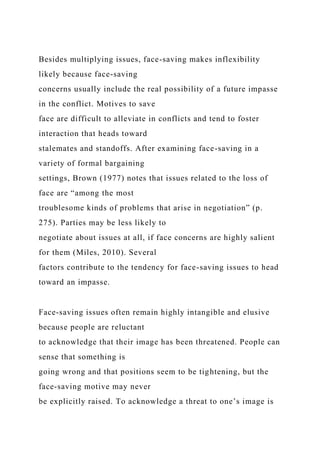 Besides multiplying issues, face-saving makes inflexibility
likely because face-saving
concerns usually include the real possibility of a future impasse
in the conflict. Motives to save
face are difficult to alleviate in conflicts and tend to foster
interaction that heads toward
stalemates and standoffs. After examining face-saving in a
variety of formal bargaining
settings, Brown (1977) notes that issues related to the loss of
face are “among the most
troublesome kinds of problems that arise in negotiation” (p.
275). Parties may be less likely to
negotiate about issues at all, if face concerns are highly salient
for them (Miles, 2010). Several
factors contribute to the tendency for face-saving issues to head
toward an impasse.
Face-saving issues often remain highly intangible and elusive
because people are reluctant
to acknowledge that their image has been threatened. People can
sense that something is
going wrong and that positions seem to be tightening, but the
face-saving motive may never
be explicitly raised. To acknowledge a threat to one’s image is
 